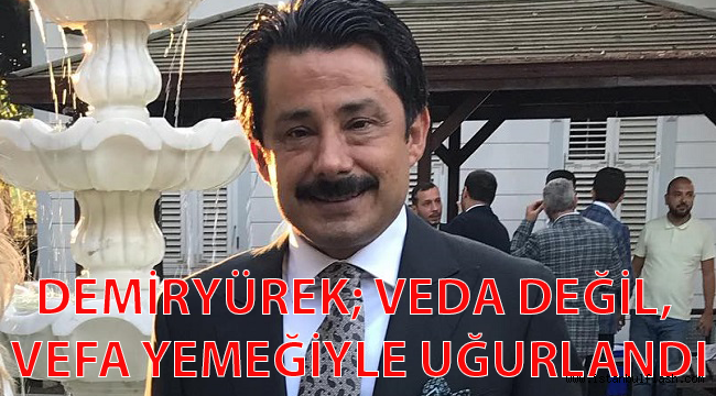 DEMİRYÜREK; VEDA DEĞİL VEFA YEMEĞİYLE UĞURLANDI